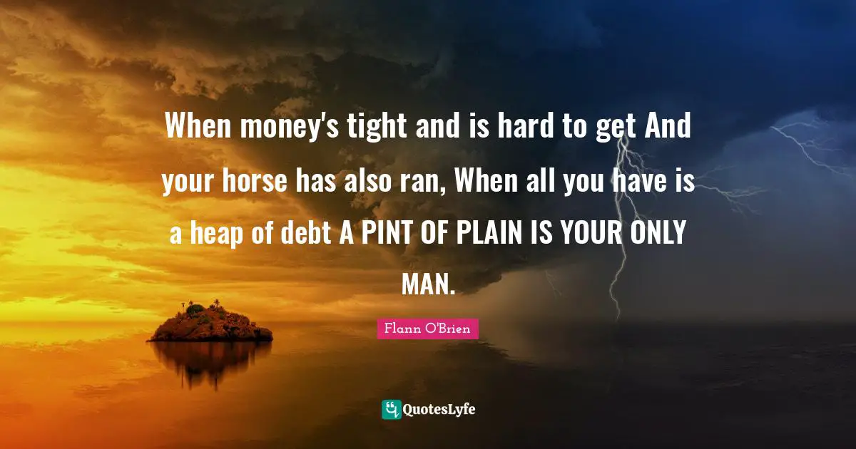 When money's tight and is hard to get And your horse has also ran, When all you have is a heap of debt A PINT OF PLAIN IS YOUR ONLY MAN.
