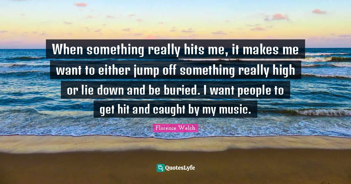 When something really hits me, it makes me want to either jump off something really high or lie down and be buried. I want people to get hit and caught by my music.