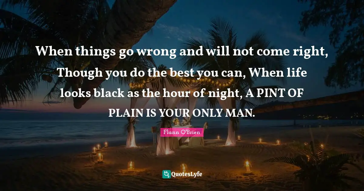 When things go wrong and will not come right, Though you do the best you can, When life looks black as the hour of night, A PINT OF PLAIN IS YOUR ONLY MAN.