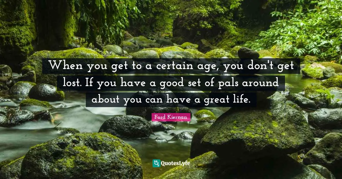 When you get to a certain age, you don't get lost. If you have a good set of pals around about you can have a great life.