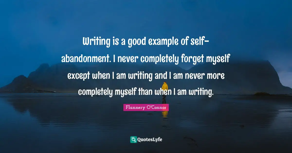 Writing is a good example of self-abandonment. I never completely forget myself except when I am writing and I am never more completely myself than when I am writing.