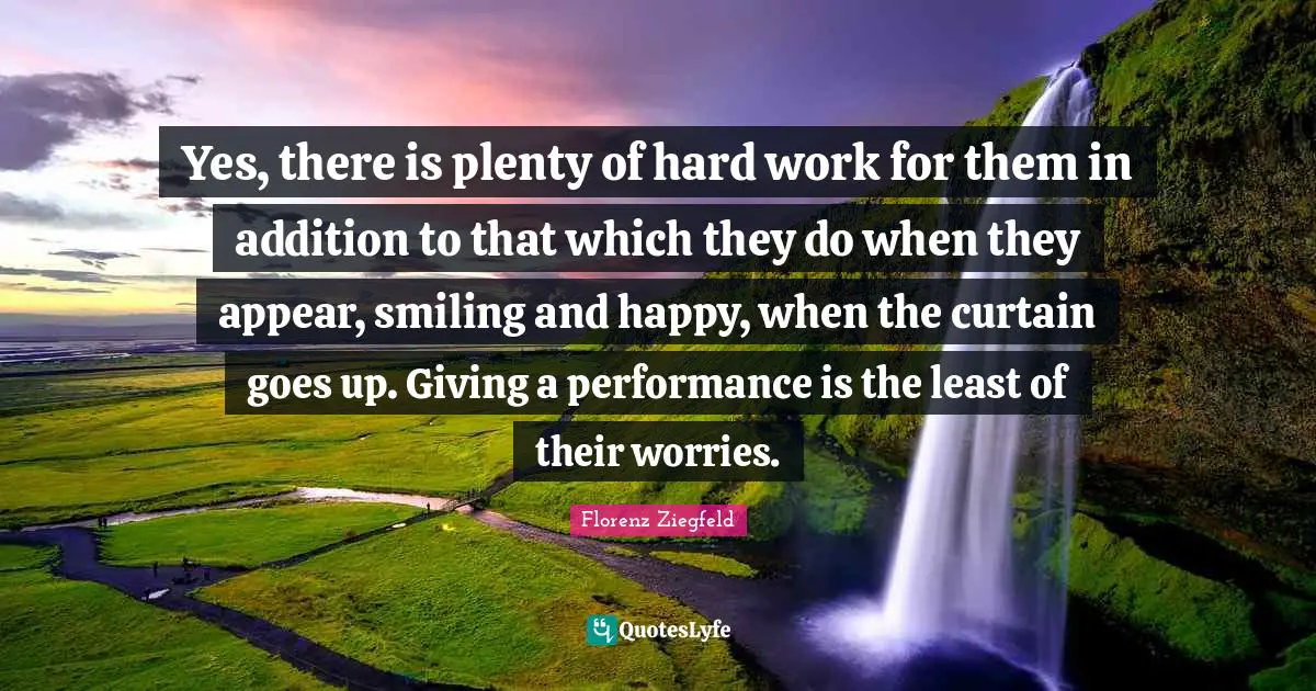 Florenz Ziegfeld Quotes: "Yes, there is plenty of hard work for them in addition to that which they do when they appear, smiling and happy, when the curtain goes up. Giving a performance is the least of their worries."
