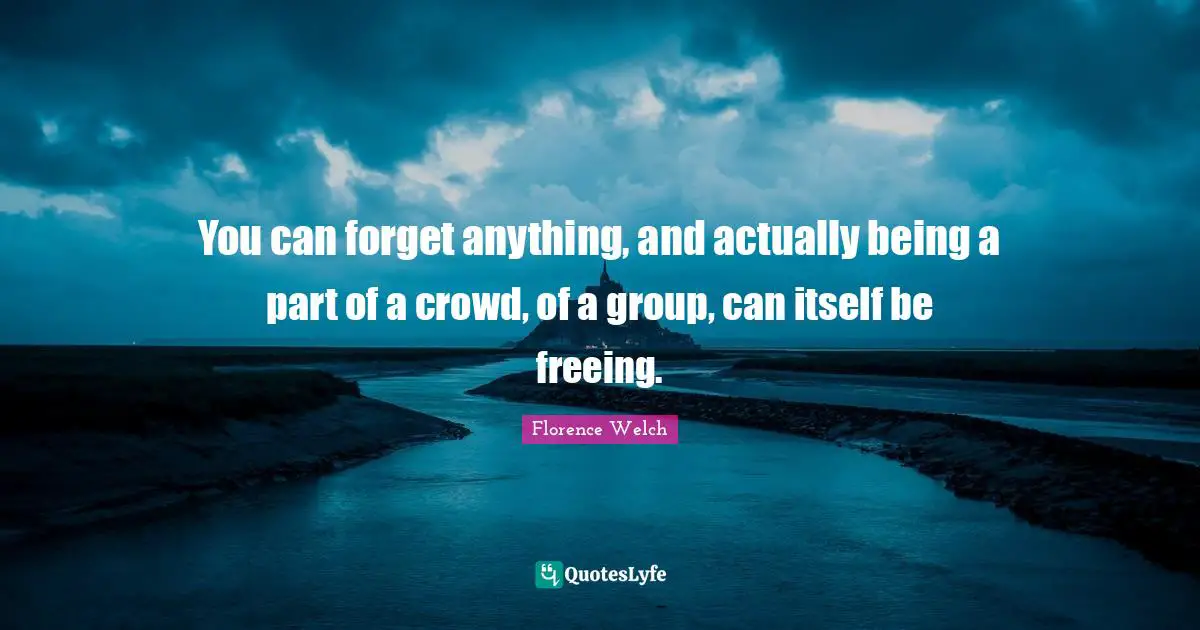 You can forget anything, and actually being a part of a crowd, of a group, can itself be freeing.