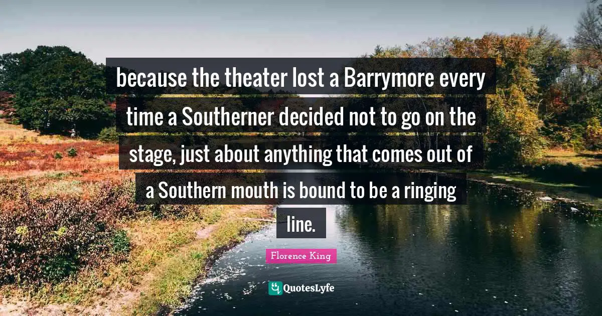 Florence King Quotes: "because the theater lost a Barrymore every time a Southerner decided not to go on the stage, just about anything that comes out of a Southern mouth is bound to be a ringing line."