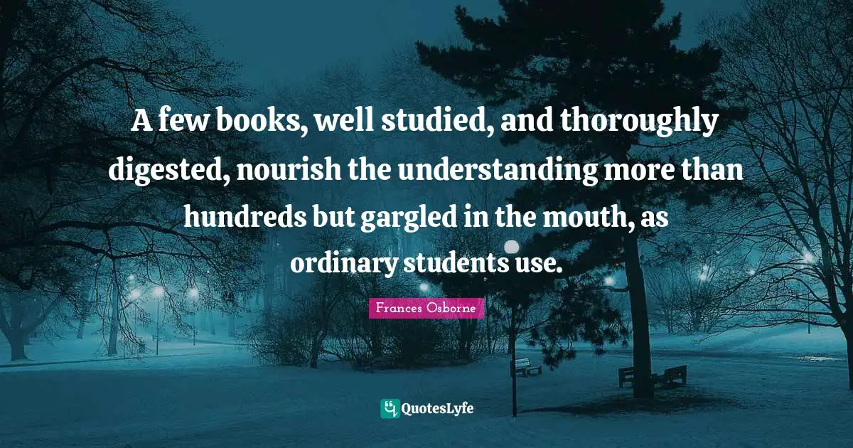 A few books, well studied, and thoroughly digested, nourish the understanding more than hundreds but gargled in the mouth, as ordinary students use.