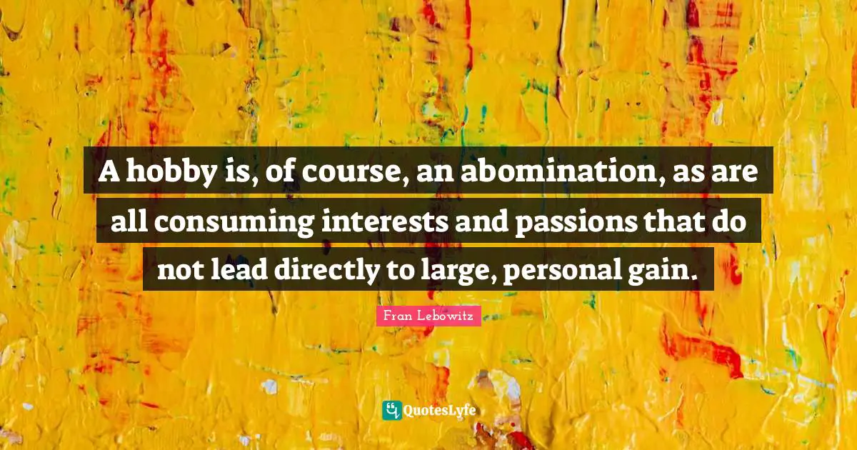 A hobby is, of course, an abomination, as are all consuming interests and passions that do not lead directly to large, personal gain.
