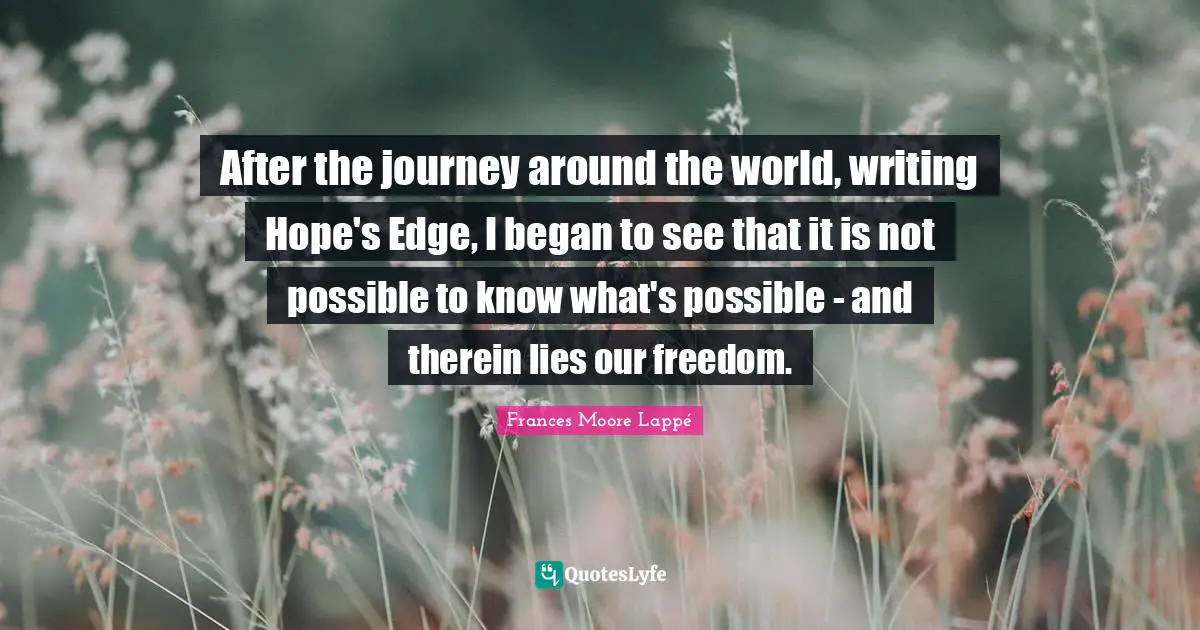 After the journey around the world, writing Hope's Edge, I began to see that it is not possible to know what's possible - and therein lies our freedom.