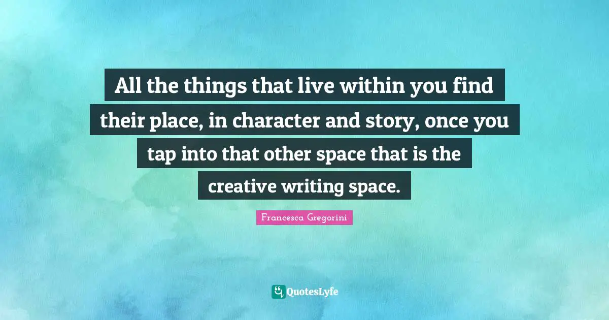 All the things that live within you find their place, in character and story, once you tap into that other space that is the creative writing space.