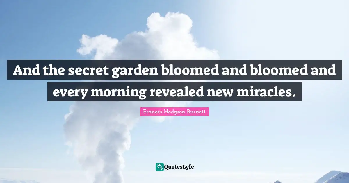 Frances Hodgson Burnett Quotes: "And the secret garden bloomed and bloomed and every morning revealed new miracles."