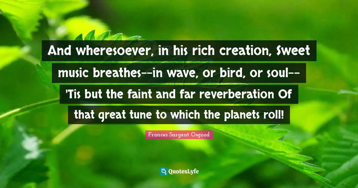 And wheresoever, in his rich creation, Sweet music breathes--in wave, or bird, or soul-- 'Tis but the faint and far reverberation Of that great tune to which the planets roll!