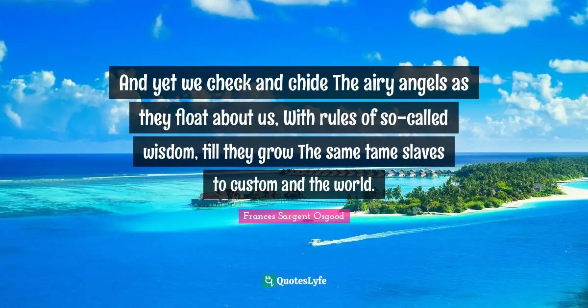 And yet we check and chide The airy angels as they float about us, With rules of so-called wisdom, till they grow The same tame slaves to custom and the world.