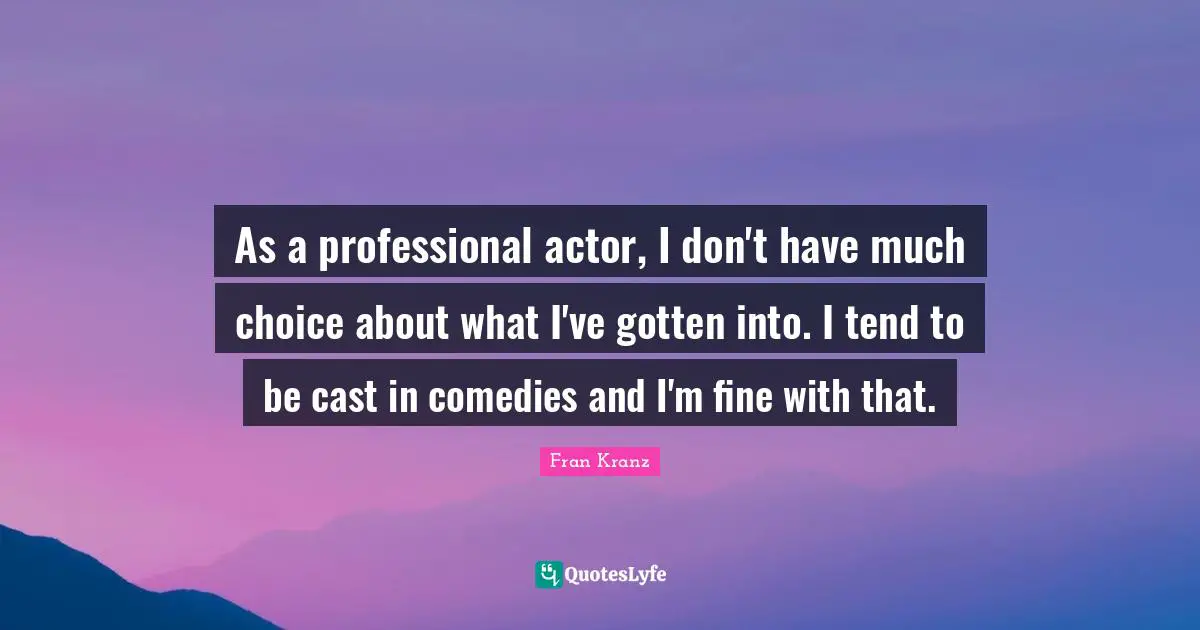 As a professional actor, I don't have much choice about what I've gotten into. I tend to be cast in comedies and I'm fine with that.
