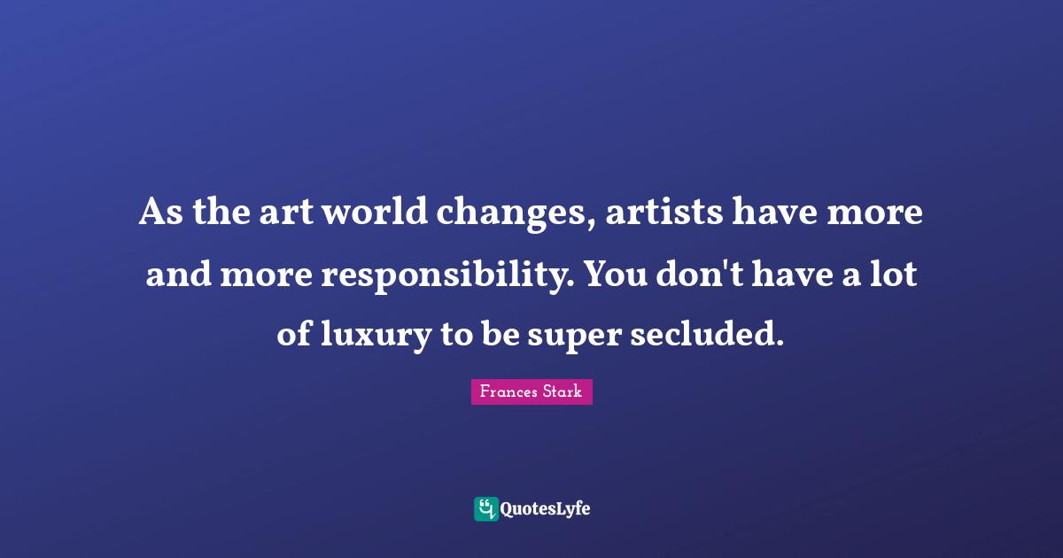 As the art world changes, artists have more and more responsibility. You don't have a lot of luxury to be super secluded.