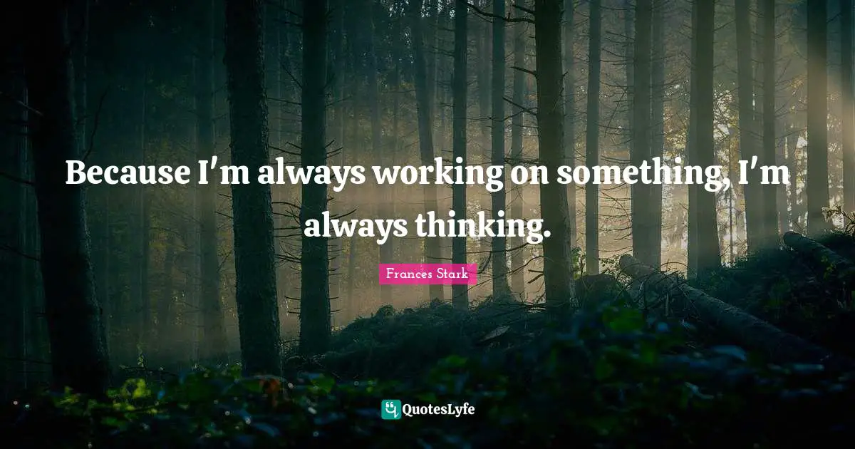Because I'm always working on something, I'm always thinking.