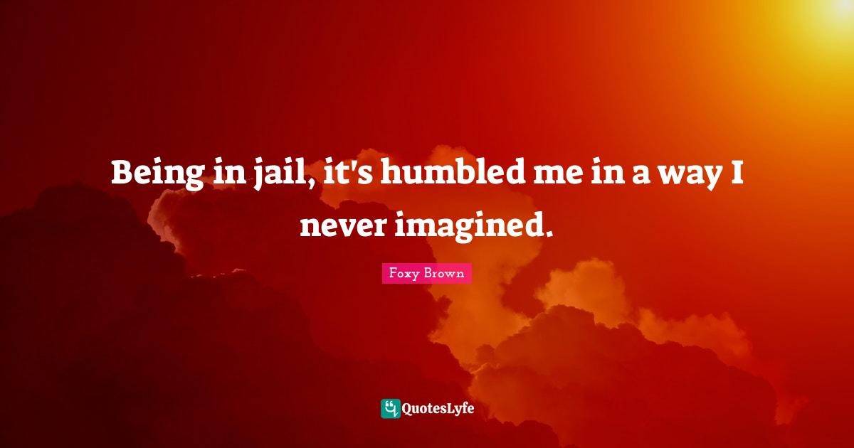 Being in jail, it's humbled me in a way I never imagined.