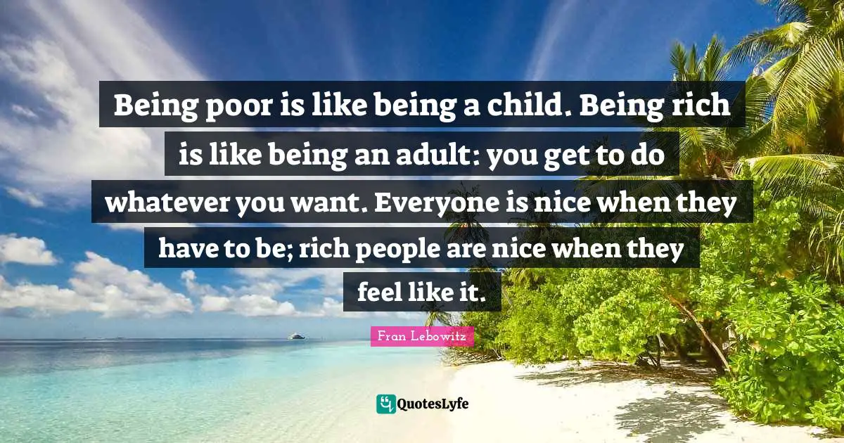 Being poor is like being a child. Being rich is like being an adult: you get to do whatever you want. Everyone is nice when they have to be; rich people are nice when they feel like it.