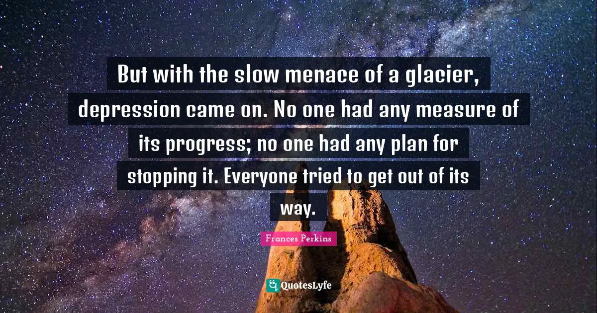 But with the slow menace of a glacier, depression came on. No one had any measure of its progress; no one had any plan for stopping it. Everyone tried to get out of its way.