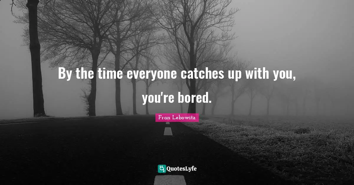 By the time everyone catches up with you, you're bored.