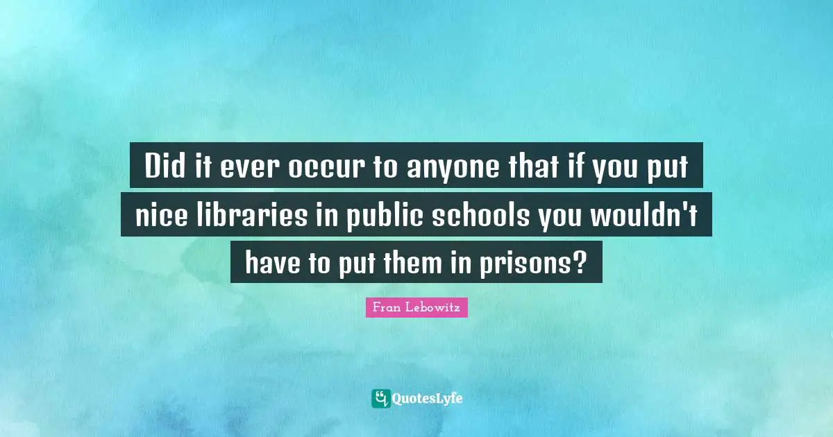 Did it ever occur to anyone that if you put nice libraries in public schools you wouldn't have to put them in prisons?