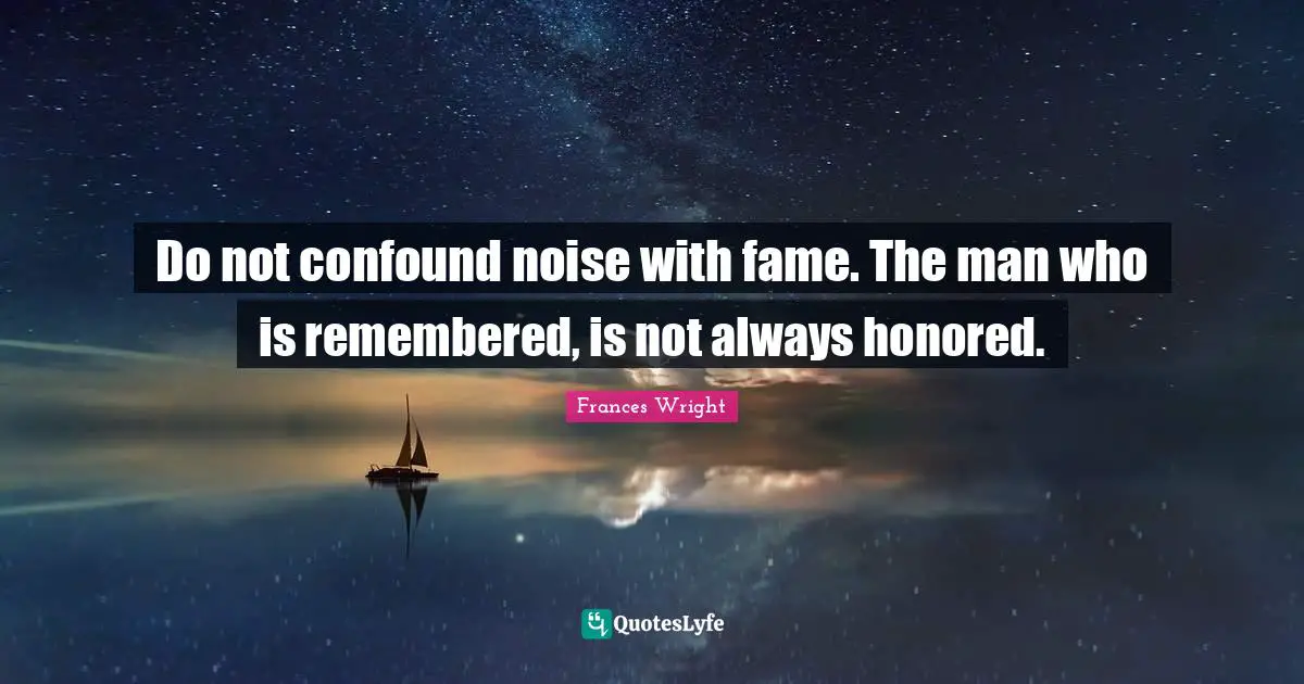 Do not confound noise with fame. The man who is remembered, is not always honored.