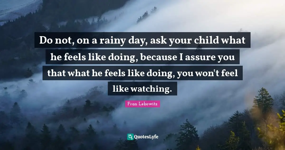 Do not, on a rainy day, ask your child what he feels like doing, because I assure you that what he feels like doing, you won't feel like watching.