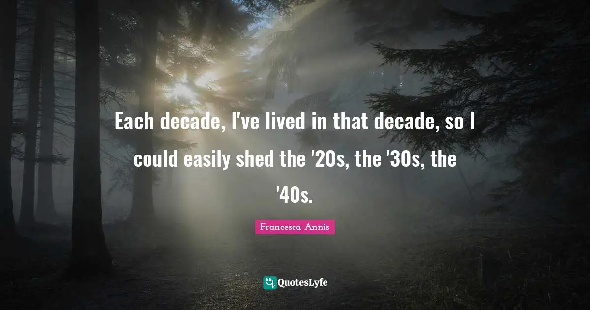 Each decade, I've lived in that decade, so I could easily shed the '20s, the '30s, the '40s.