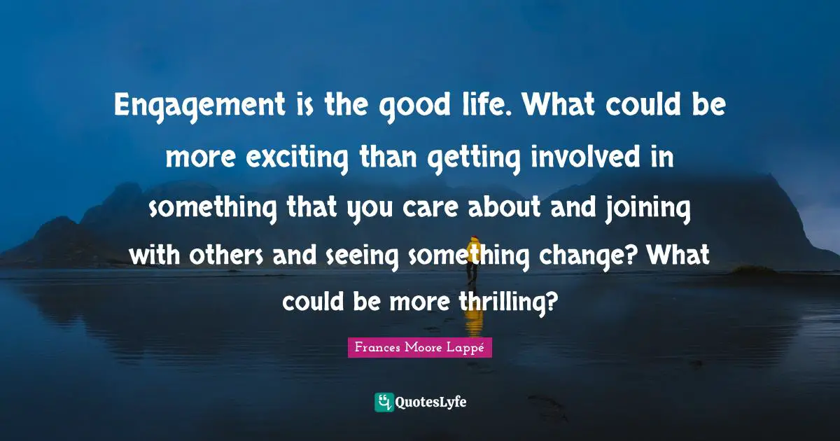 Engagement is the good life. What could be more exciting than getting involved in something that you care about and joining with others and seeing something change? What could be more thrilling?