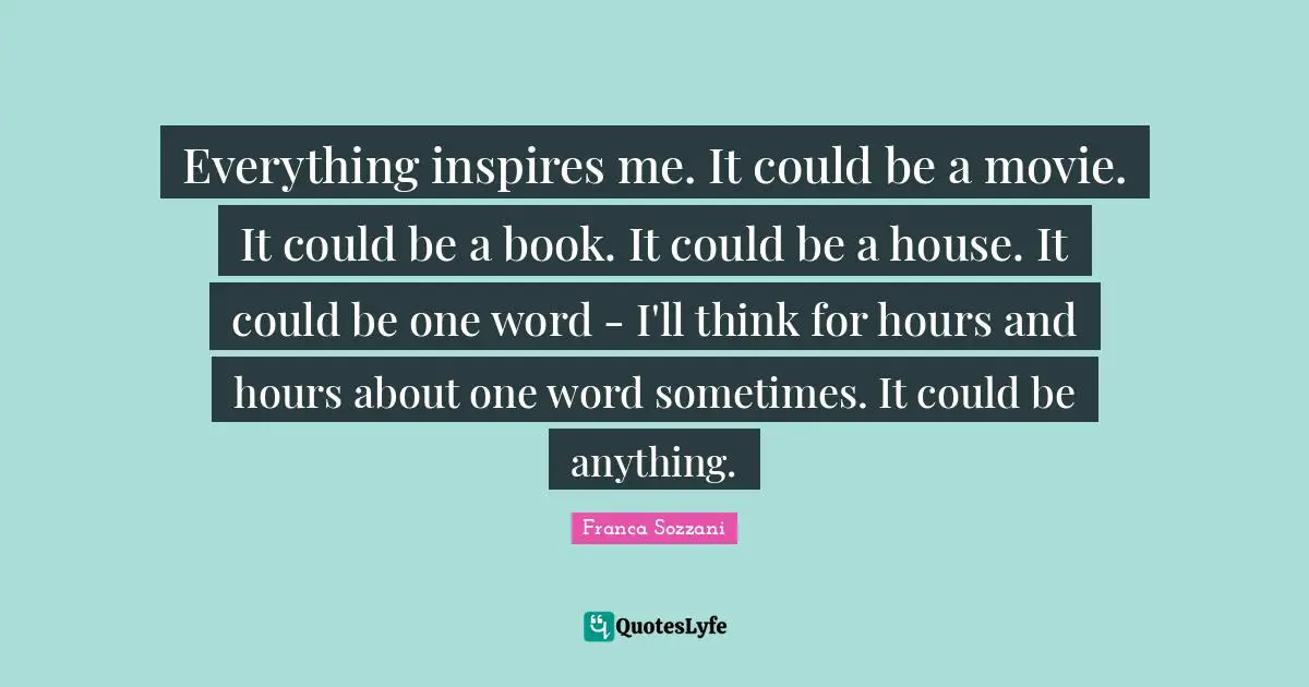 Everything inspires me. It could be a movie. It could be a book. It could be a house. It could be one word - I'll think for hours and hours about one word sometimes. It could be anything.