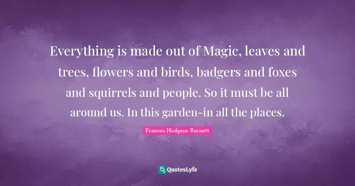 Frances Hodgson Burnett Quotes: "Everything is made out of Magic, leaves and trees, flowers and birds, badgers and foxes and squirrels and people. So it must be all around us. In this garden-in all the places."