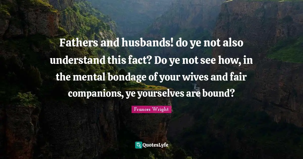 Fathers and husbands! do ye not also understand this fact? Do ye not see how, in the mental bondage of your wives and fair companions, ye yourselves are bound?