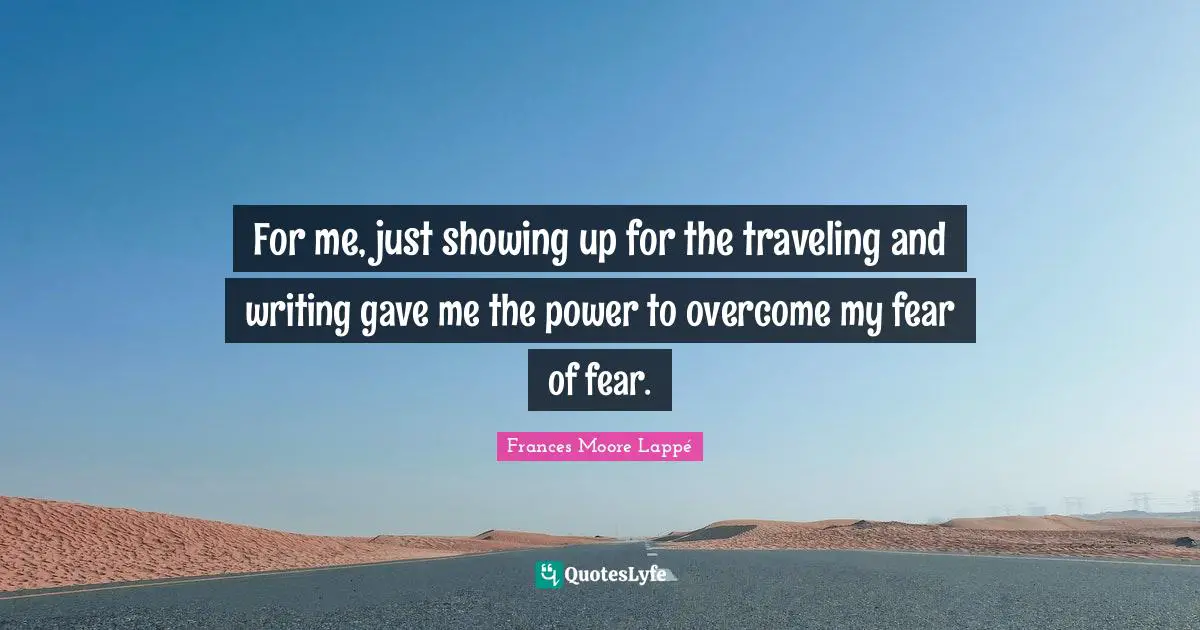 For me, just showing up for the traveling and writing gave me the power to overcome my fear of fear.