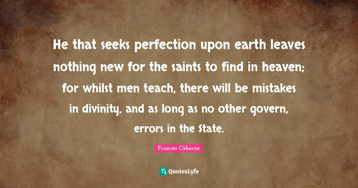 He that seeks perfection upon earth leaves nothing new for the saints to find in heaven; for whilst men teach, there will be mistakes in divinity, and as long as no other govern, errors in the State.