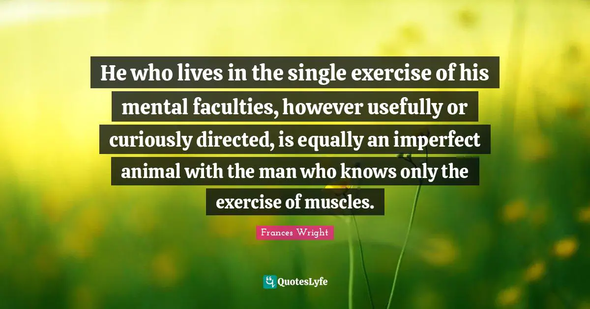 He who lives in the single exercise of his mental faculties, however usefully or curiously directed, is equally an imperfect animal with the man who knows only the exercise of muscles.
