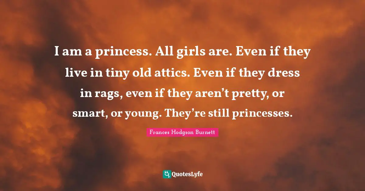 Frances Hodgson Burnett Quotes: I am a princess. All girls are. Even if they live in tiny old attics. Even if they dress in rags, even if they aren’t pretty, or smart, or young. They’re still princesses.