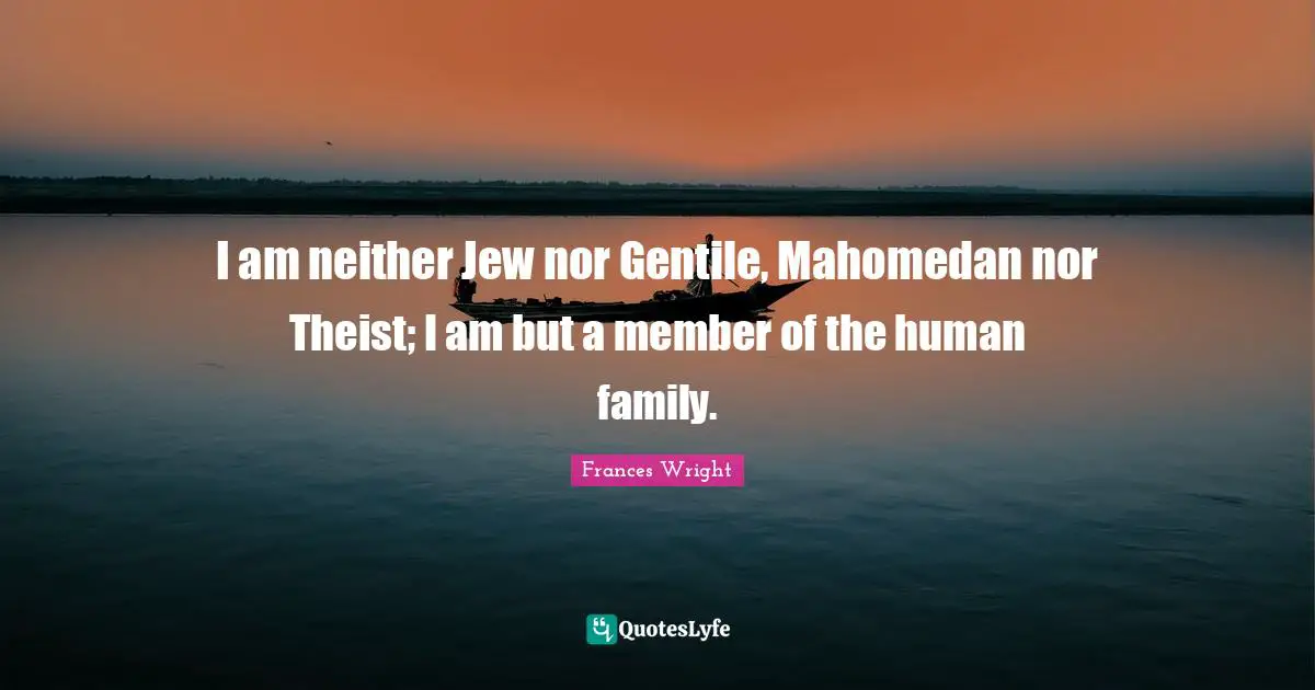I am neither Jew nor Gentile, Mahomedan nor Theist; I am but a member of the human family.