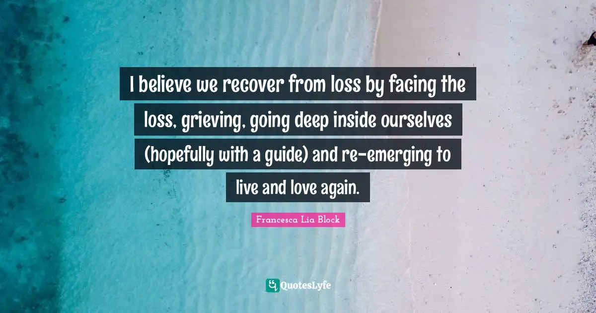 Francesca Lia Block Quotes: "I believe we recover from loss by facing the loss, grieving, going deep inside ourselves (hopefully with a guide) and re-emerging to live and love again."