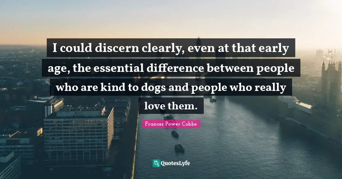 I could discern clearly, even at that early age, the essential difference between people who are kind to dogs and people who really love them.