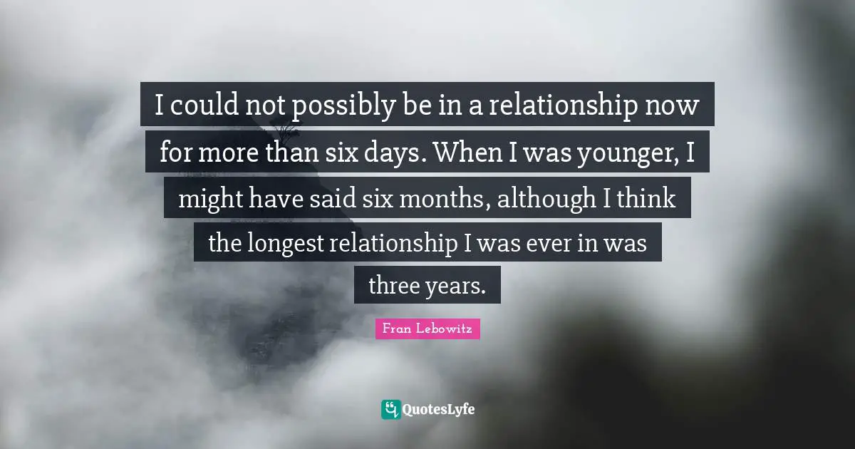 I could not possibly be in a relationship now for more than six days. When I was younger, I might have said six months, although I think the longest relationship I was ever in was three years.