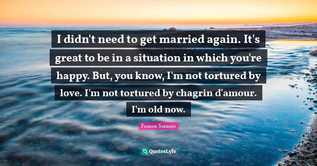 I didn't need to get married again. It's great to be in a situation in which you're happy. But, you know, I'm not tortured by love. I'm not tortured by chagrin d'amour. I'm old now.