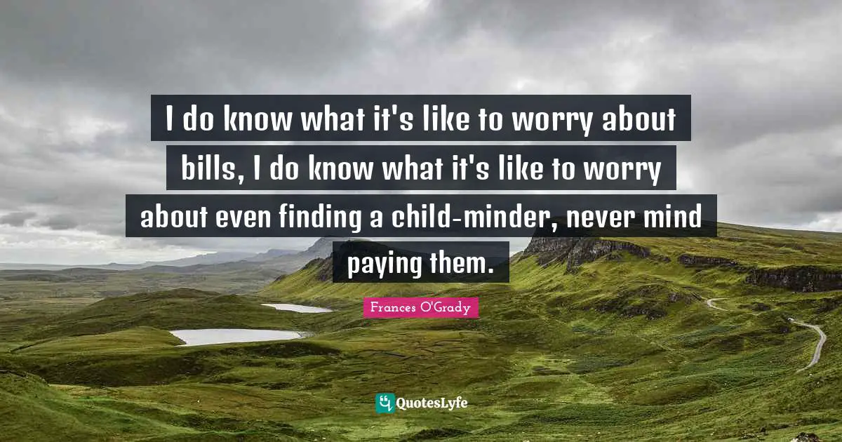 I do know what it's like to worry about bills, I do know what it's like to worry about even finding a child-minder, never mind paying them.