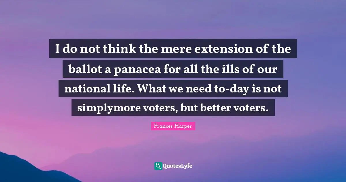 I do not think the mere extension of the ballot a panacea for all the ills of our national life. What we need to-day is not simplymore voters, but better voters.