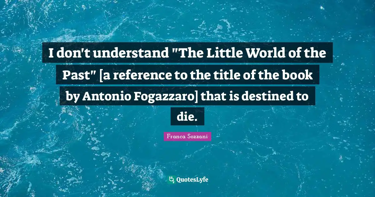 I don't understand "The Little World of the Past" [a reference to the title of the book by Antonio Fogazzaro] that is destined to die.
