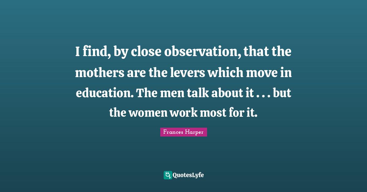 I find, by close observation, that the mothers are the levers which move in education. The men talk about it . . . but the women work most for it.
