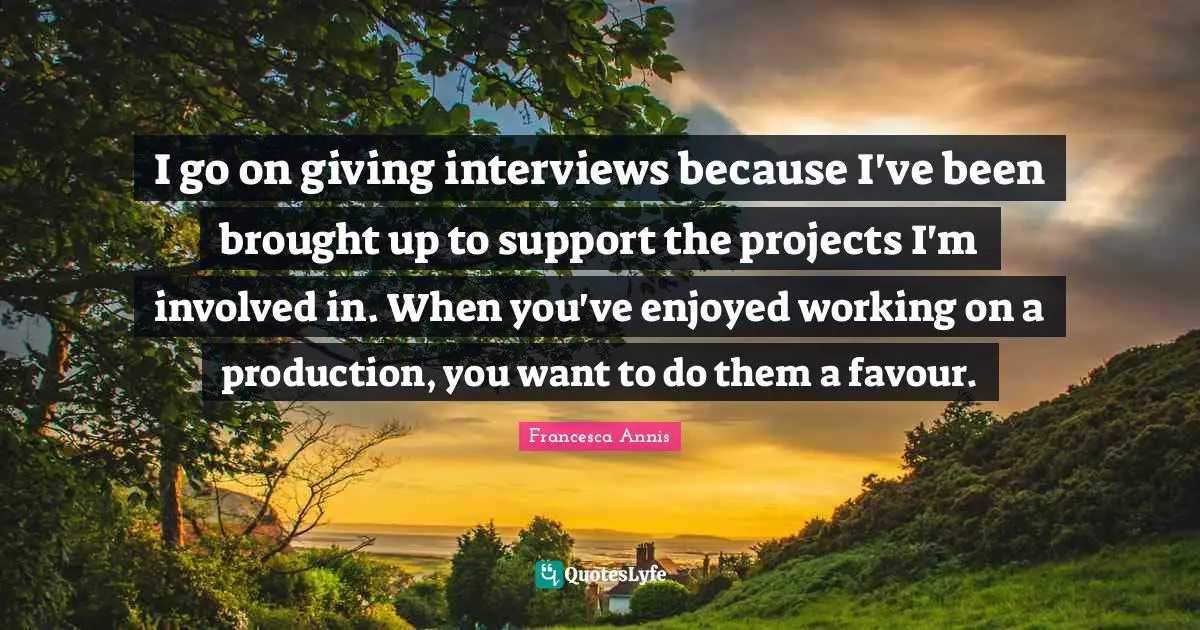 Favour Quotes: "I go on giving interviews because I've been brought up to support the projects I'm involved in. When you've enjoyed working on a production, you want to do them a favour."