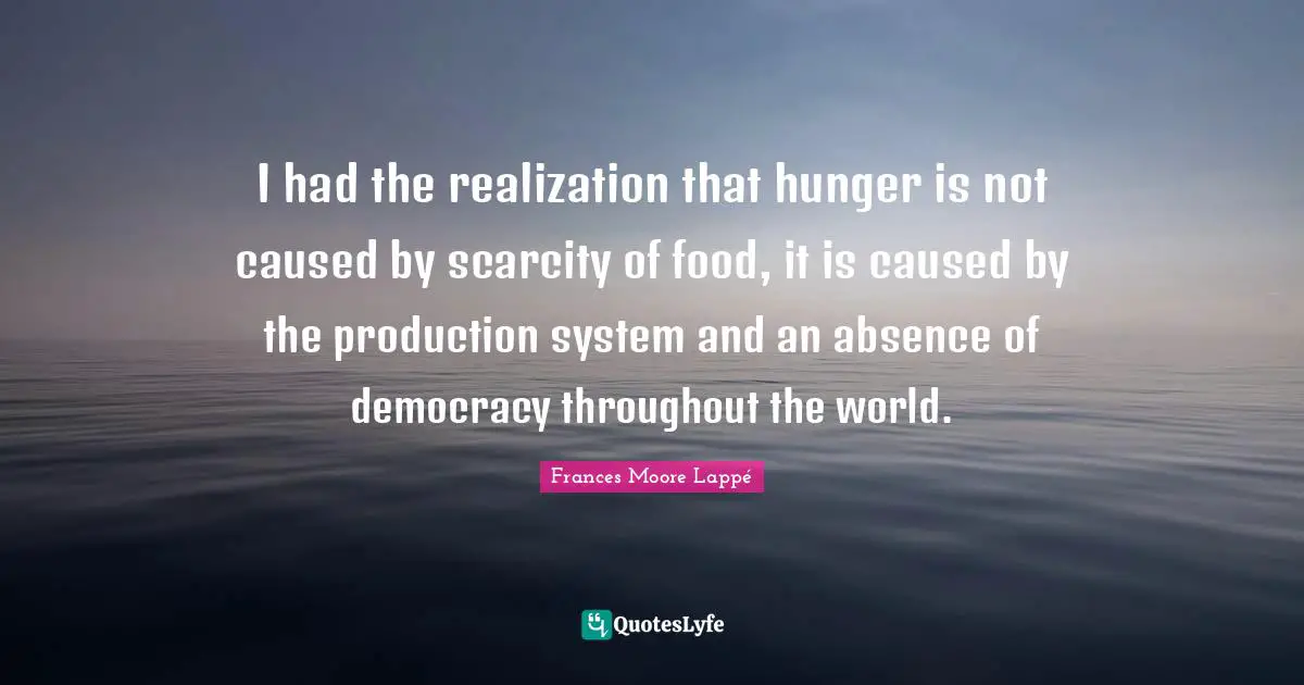 I had the realization that hunger is not caused by scarcity of food, it is caused by the production system and an absence of democracy throughout the world.