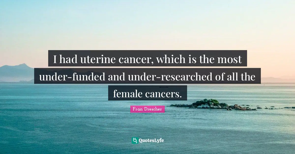 I had uterine cancer, which is the most under-funded and under-researched of all the female cancers.