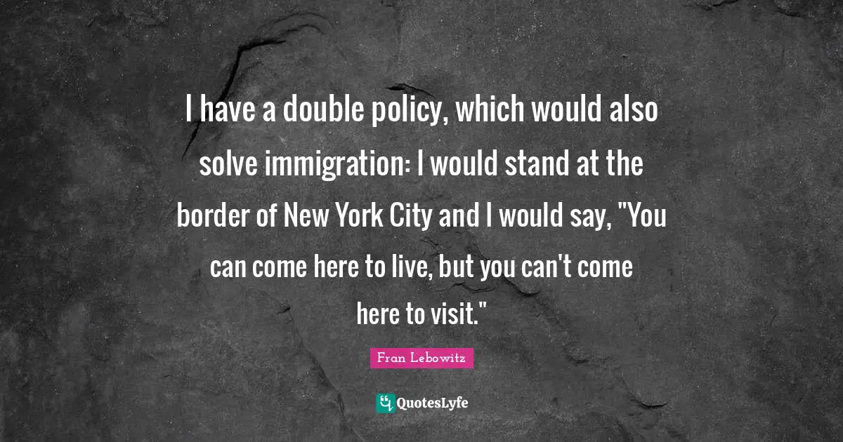 I have a double policy, which would also solve immigration: I would stand at the border of New York City and I would say, "You can come here to live, but you can't come here to visit."