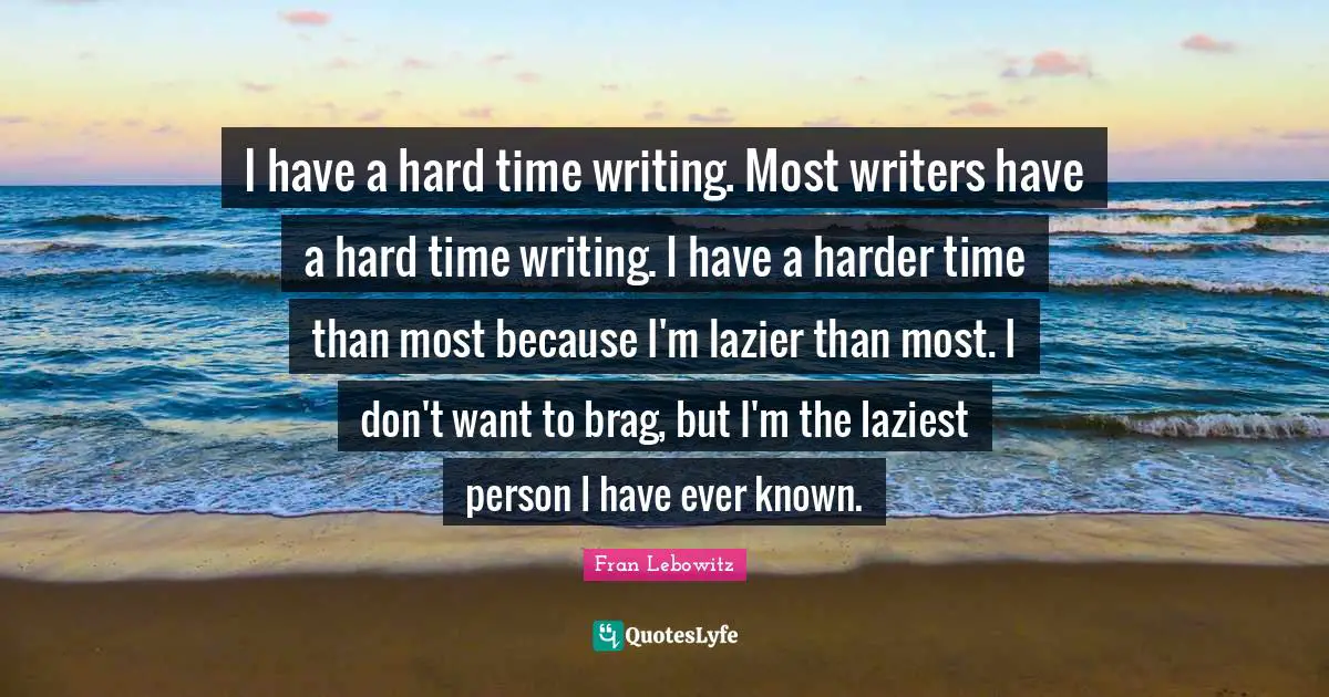 I have a hard time writing. Most writers have a hard time writing. I have a harder time than most because I'm lazier than most. I don't want to brag, but I'm the laziest person I have ever known.