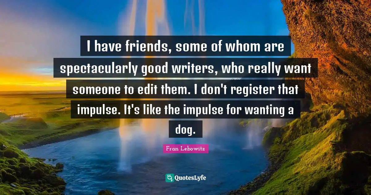 I have friends, some of whom are spectacularly good writers, who really want someone to edit them. I don't register that impulse. It's like the impulse for wanting a dog.