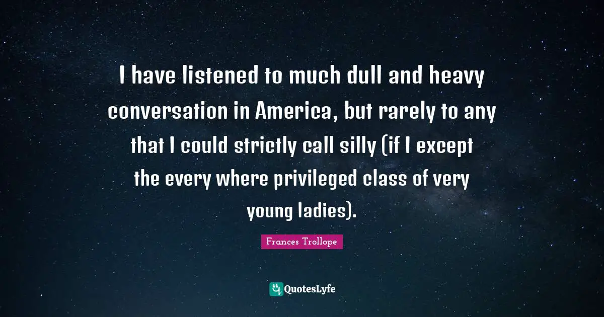 I have listened to much dull and heavy conversation in America, but rarely to any that I could strictly call silly (if I except the every where privileged class of very young ladies).